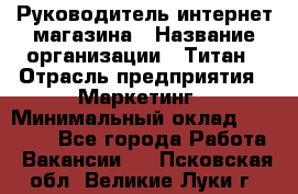 Руководитель интернет-магазина › Название организации ­ Титан › Отрасль предприятия ­ Маркетинг › Минимальный оклад ­ 26 000 - Все города Работа » Вакансии   . Псковская обл.,Великие Луки г.